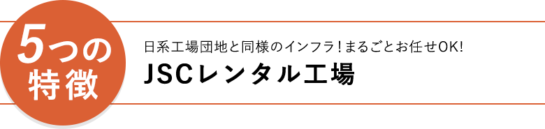 「5つの特徴」 日経工業団地と同様のインフラ！丸ごとお任せOK！JSCレンタル工場